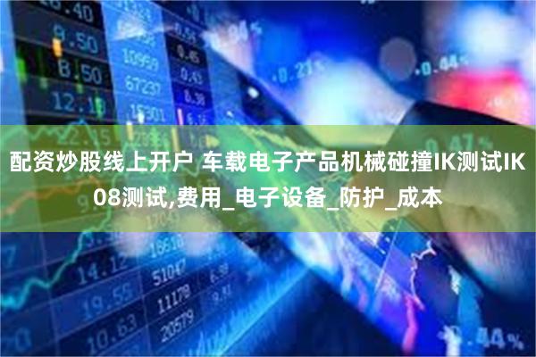 配资炒股线上开户 车载电子产品机械碰撞IK测试IK08测试,费用_电子设备_防护_成本