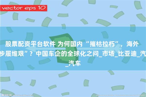 股票配资平台软件 为何国内 “摧枯拉朽”，海外 “步履维艰”？中国车企的全球化之问_市场_比亚迪_汽车