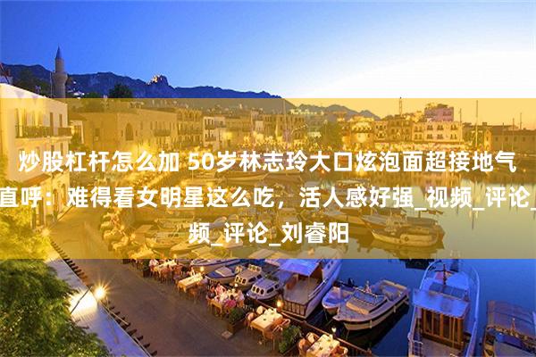 炒股杠杆怎么加 50岁林志玲大口炫泡面超接地气，网友直呼：难得看女明星这么吃，活人感好强_视频_评论_刘睿阳