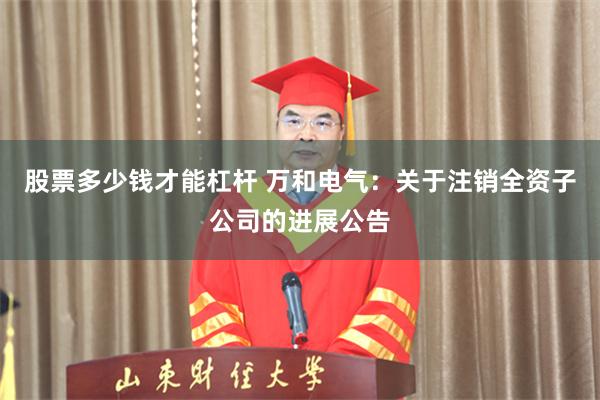 股票多少钱才能杠杆 万和电气：关于注销全资子公司的进展公告