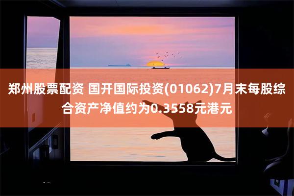 郑州股票配资 国开国际投资(01062)7月末每股综合资产净值约为0.3558元港元
