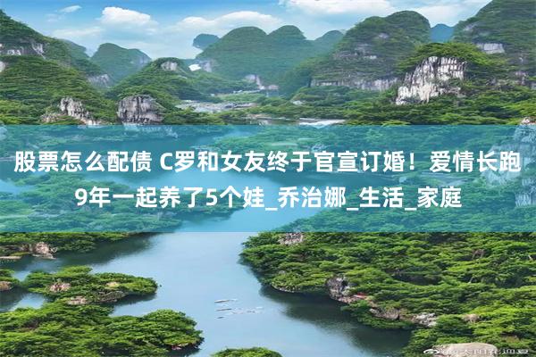 股票怎么配债 C罗和女友终于官宣订婚！爱情长跑9年一起养了5个娃_乔治娜_生活_家庭