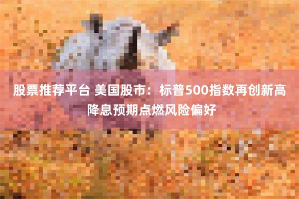 股票推荐平台 美国股市：标普500指数再创新高 降息预期点燃风险偏好