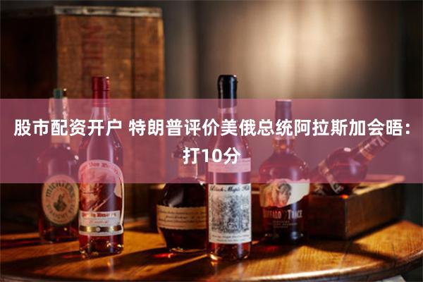 股市配资开户 特朗普评价美俄总统阿拉斯加会晤：打10分