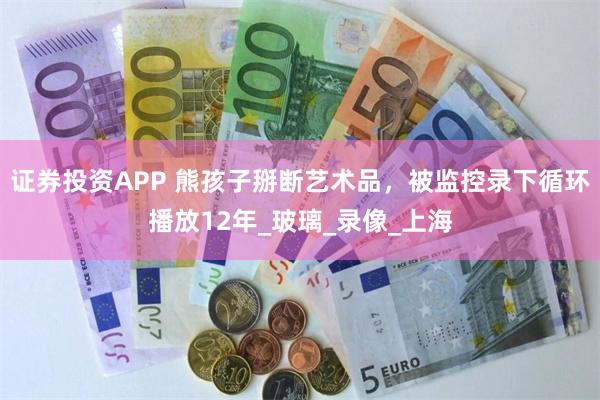 证券投资APP 熊孩子掰断艺术品，被监控录下循环播放12年_玻璃_录像_上海