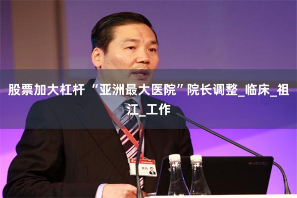 股票加大杠杆 “亚洲最大医院”院长调整_临床_祖江_工作
