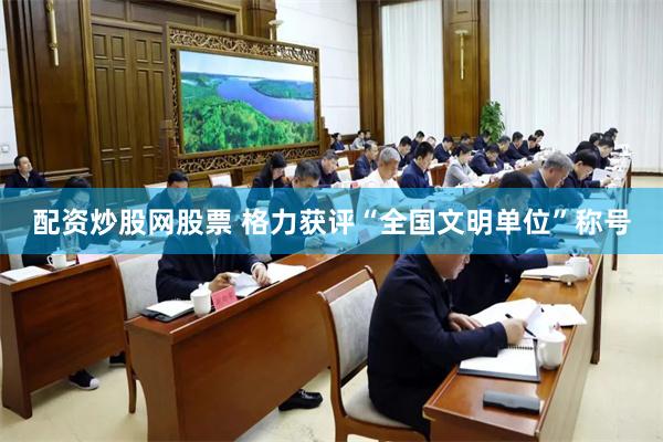 配资炒股网股票 格力获评“全国文明单位”称号