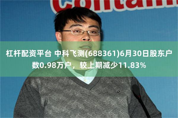 杠杆配资平台 中科飞测(688361)6月30日股东户数0.98万户，较上期减少11.83%