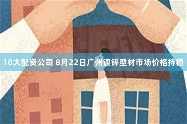 10大配资公司 8月22日广州镀锌型材市场价格持稳