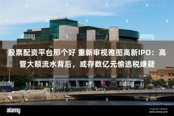 股票配资平台那个好 重新审视雅图高新IPO：高管大额流水背后，或存数亿元偷逃税嫌疑