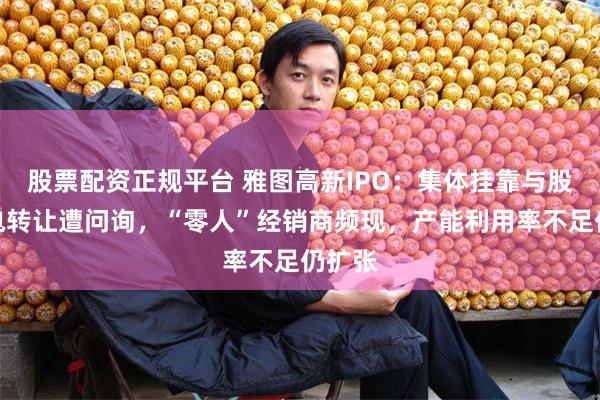 股票配资正规平台 雅图高新IPO：集体挂靠与股权闪电转让遭问询，“零人”经销商频现，产能利用率不足仍扩张