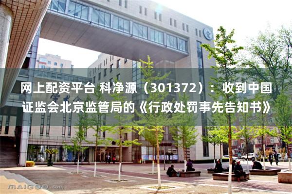 网上配资平台 科净源（301372）：收到中国证监会北京监管局的《行政处罚事先告知书》