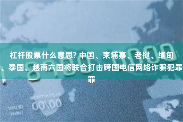 杠杆股票什么意思? 中国、柬埔寨、老挝、缅甸、泰国、越南六国将联合打击跨国电信网络诈骗犯罪