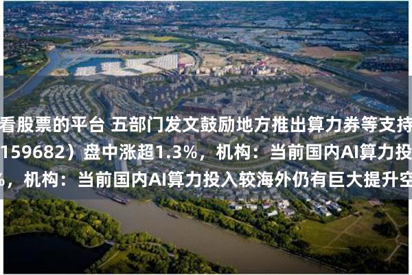 看股票的平台 五部门发文鼓励地方推出算力券等支持措施，创业50ETF（159682）盘中涨超1.3%，机构：当前国内AI算力投入较海外仍有巨大提升空间