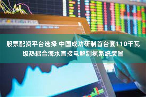 股票配资平台选择 中国成功研制首台套110千瓦级热耦合海水直接电解制氢系统装置