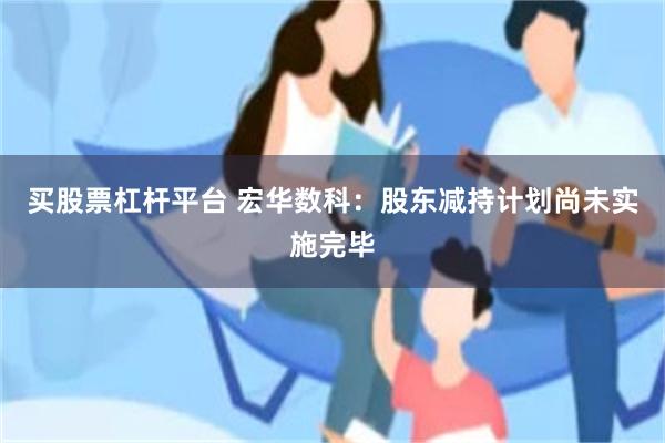 买股票杠杆平台 宏华数科：股东减持计划尚未实施完毕