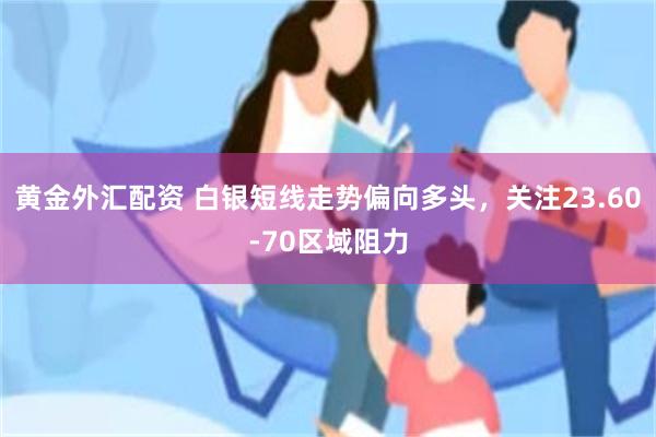 黄金外汇配资 白银短线走势偏向多头，关注23.60-70区域阻力