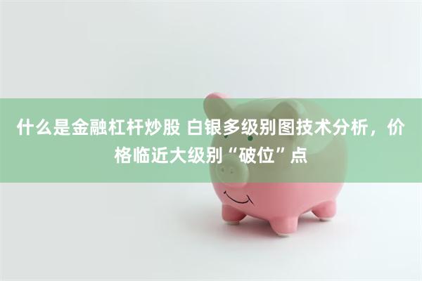 什么是金融杠杆炒股 白银多级别图技术分析，价格临近大级别“破位”点