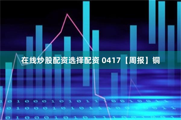 在线炒股配资选择配资 0417【周报】铜