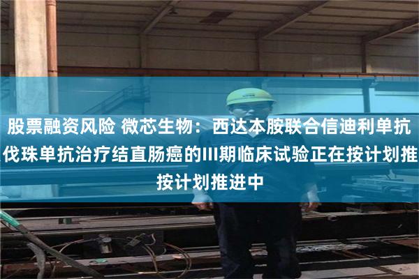 股票融资风险 微芯生物：西达本胺联合信迪利单抗和贝伐珠单抗治疗结直肠癌的III期临床试验正在按计划推进中