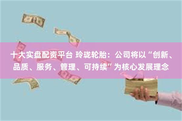 十大实盘配资平台 玲珑轮胎：公司将以“创新、品质、服务、管理、可持续”为核心发展理念