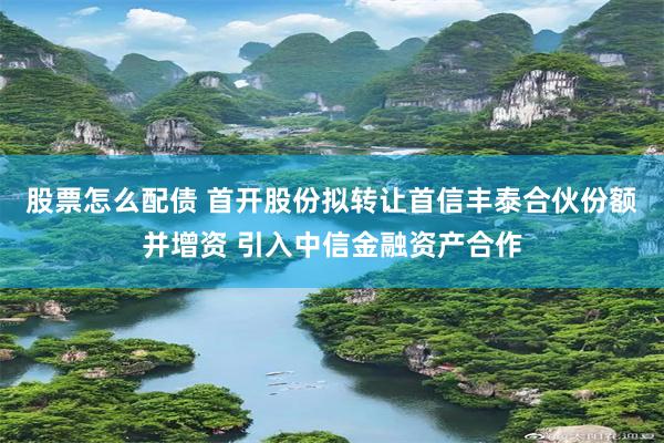 股票怎么配债 首开股份拟转让首信丰泰合伙份额并增资 引入中信金融资产合作