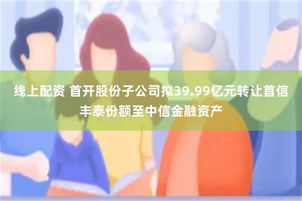 线上配资 首开股份子公司拟39.99亿元转让首信丰泰份额至中信金融资产