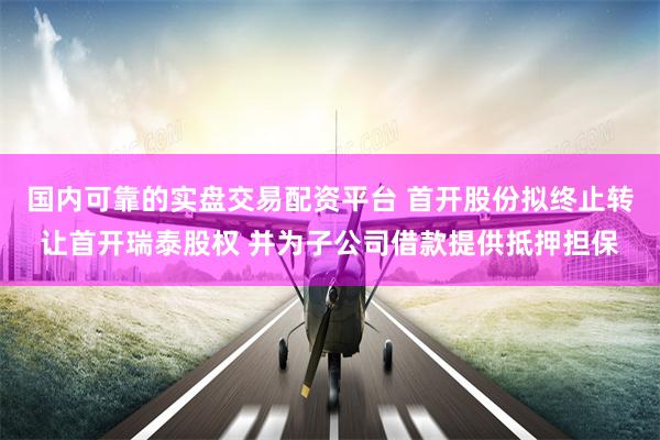 国内可靠的实盘交易配资平台 首开股份拟终止转让首开瑞泰股权 并为子公司借款提供抵押担保