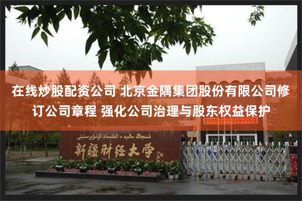 在线炒股配资公司 北京金隅集团股份有限公司修订公司章程 强化公司治理与股东权益保护
