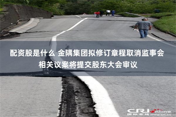 配资股是什么 金隅集团拟修订章程取消监事会 相关议案将提交股东大会审议