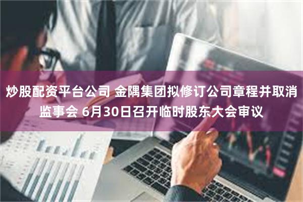 炒股配资平台公司 金隅集团拟修订公司章程并取消监事会 6月30日召开临时股东大会审议