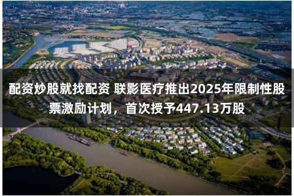 配资炒股就找配资 联影医疗推出2025年限制性股票激励计划，首次授予447.13万股