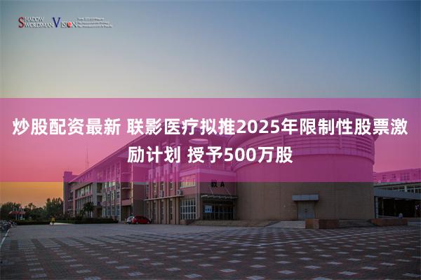 炒股配资最新 联影医疗拟推2025年限制性股票激励计划 授予500万股