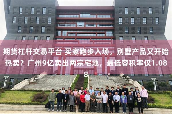 期货杠杆交易平台 买家跑步入场，别墅产品又开始热卖？广州9亿卖出两宗宅地，最低容积率仅1.08