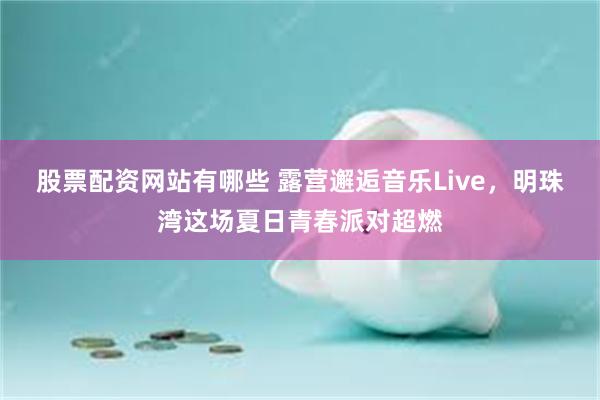股票配资网站有哪些 露营邂逅音乐Live，明珠湾这场夏日青春派对超燃