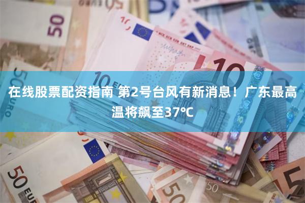 在线股票配资指南 第2号台风有新消息！广东最高温将飙至37℃