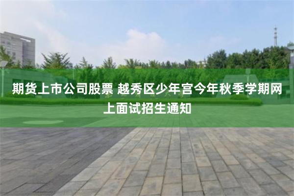 期货上市公司股票 越秀区少年宫今年秋季学期网上面试招生通知