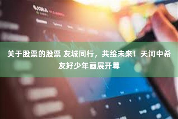 关于股票的股票 友城同行，共绘未来！天河中希友好少年画展开幕