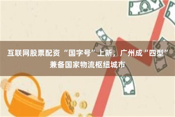 互联网股票配资 “国字号”上新，广州成“四型”兼备国家物流枢纽城市