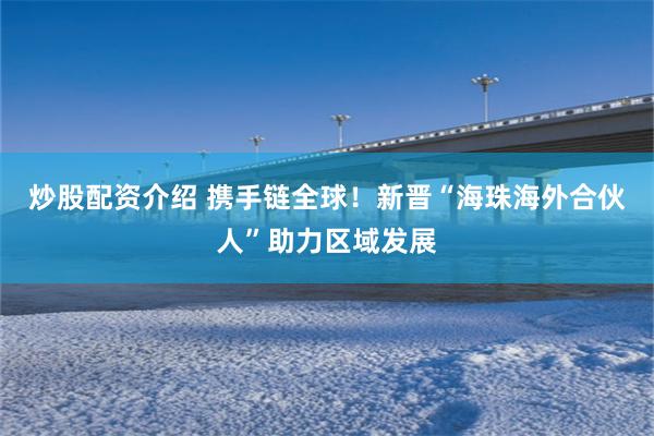 炒股配资介绍 携手链全球！新晋“海珠海外合伙人”助力区域发展