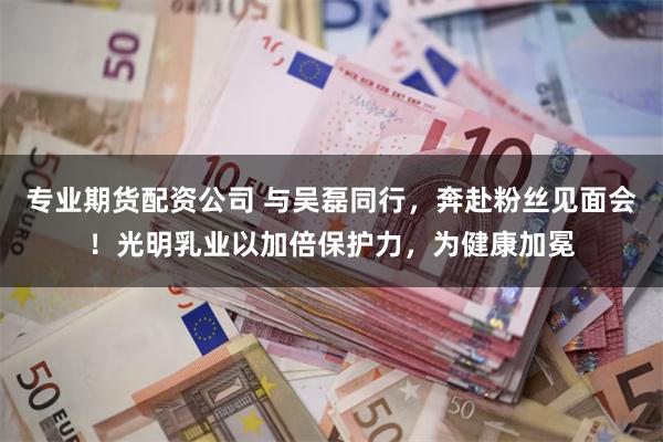 专业期货配资公司 与吴磊同行，奔赴粉丝见面会！光明乳业以加倍保护力，为健康加冕