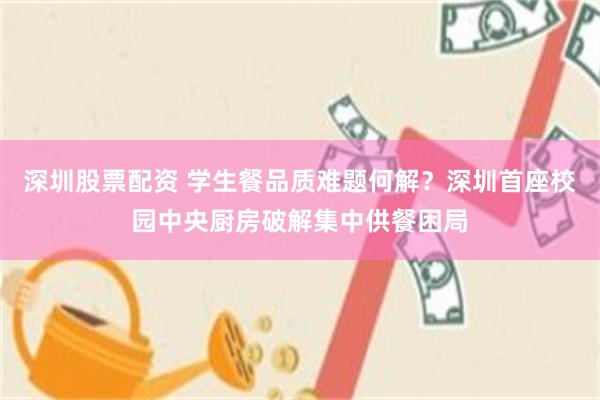深圳股票配资 学生餐品质难题何解？深圳首座校园中央厨房破解集中供餐困局