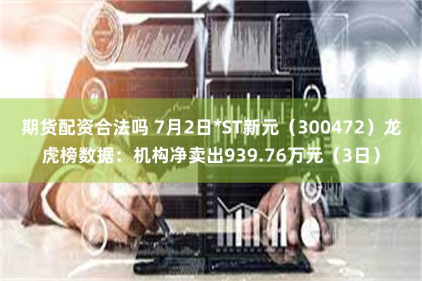 期货配资合法吗 7月2日*ST新元（300472）龙虎榜数据：机构净卖出939.76万元（3日）