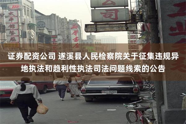 证券配资公司 遂溪县人民检察院关于征集违规异地执法和趋利性执法司法问题线索的公告