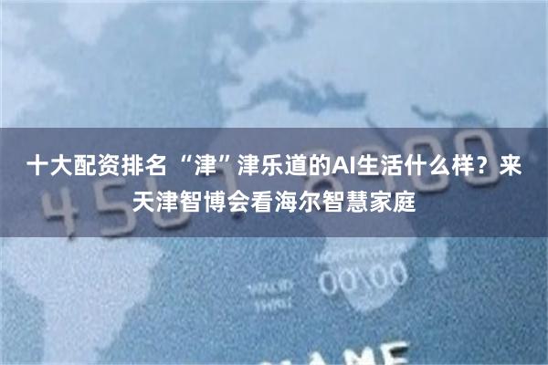 十大配资排名 “津”津乐道的AI生活什么样？来天津智博会看海尔智慧家庭