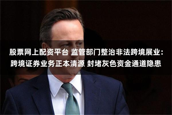股票网上配资平台 监管部门整治非法跨境展业：跨境证券业务正本清源 封堵灰色资金通道隐患