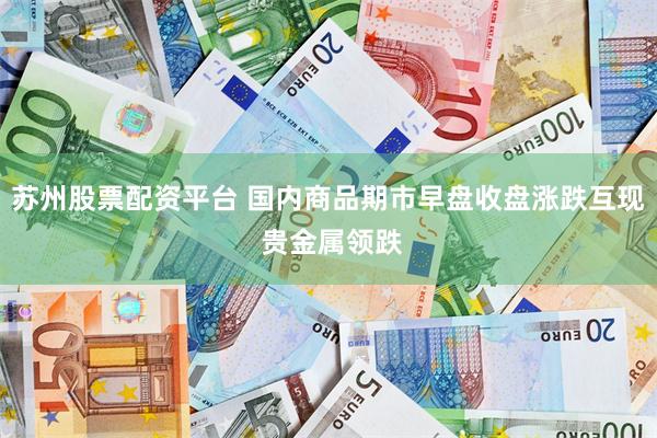 苏州股票配资平台 国内商品期市早盘收盘涨跌互现 贵金属领跌