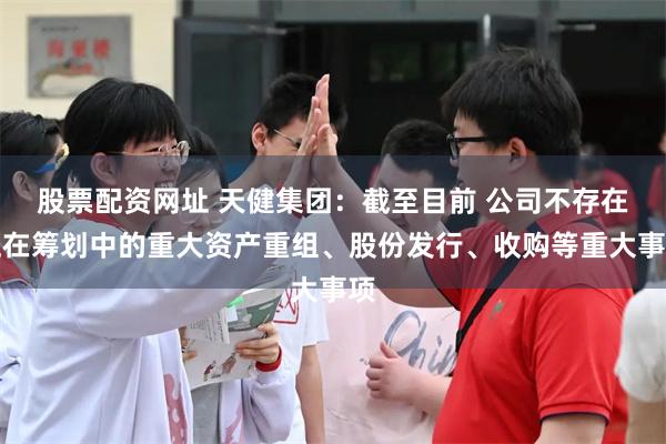 股票配资网址 天健集团：截至目前 公司不存在正在筹划中的重大资产重组、股份发行、收购等重大事项