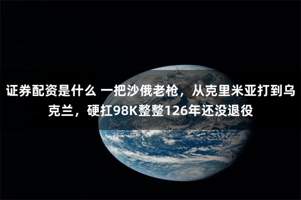 证券配资是什么 一把沙俄老枪，从克里米亚打到乌克兰，硬扛98K整整126年还没退役