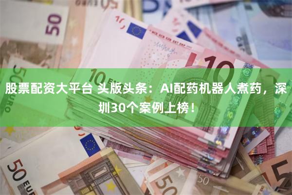 股票配资大平台 头版头条：AI配药机器人煮药，深圳30个案例上榜！